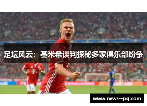 足坛风云:基米希谈判探秘多家俱乐部纷争 足坛风云:基米希谈判探秘多家俱乐部纷争
