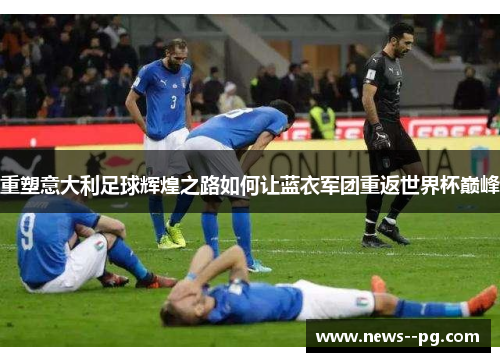 重塑意大利足球辉煌之路如何让蓝衣军团重返世界杯巅峰 重塑意大利足球辉煌之路如何让蓝衣军团重返世界杯巅峰